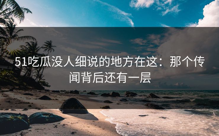 51吃瓜没人细说的地方在这：那个传闻背后还有一层