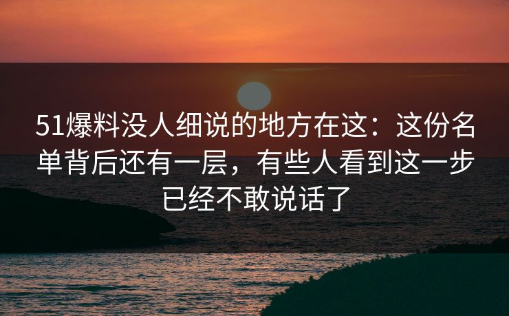 51爆料没人细说的地方在这:这份名单背后还有一层,有些人看到这一步已经不敢说话了 51爆料没人细说的地方在这:这份名单背后还有一层,有些人看到这一步已经不敢说话了