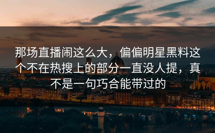 那场直播闹这么大，偏偏明星黑料这个不在热搜上的部分一直没人提，真不是一句巧合能带过的