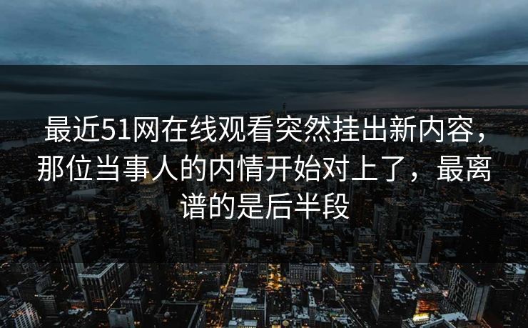 最近51网在线观看突然挂出新内容，那位当事人的内情开始对上了，最离谱的是后半段
