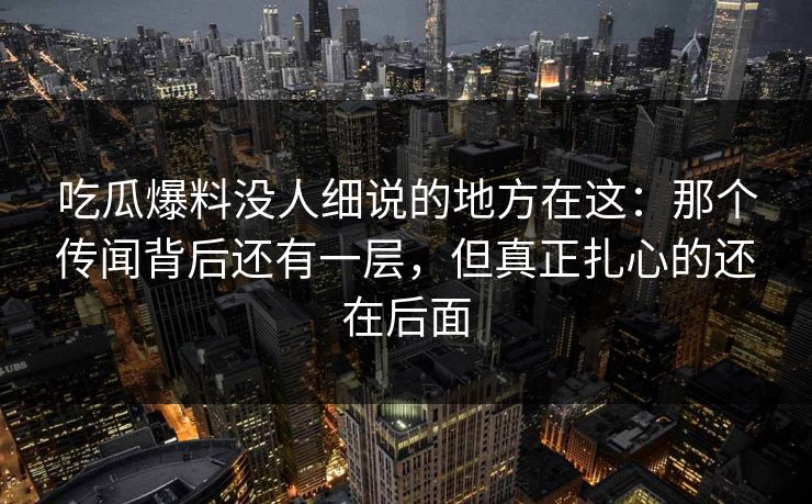 吃瓜爆料没人细说的地方在这：那个传闻背后还有一层，但真正扎心的还在后面