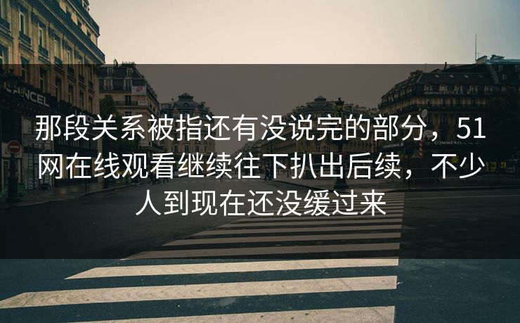 那段关系被指还有没说完的部分，51网在线观看继续往下扒出后续，不少人到现在还没缓过来