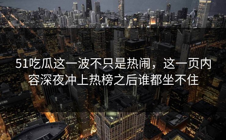 51吃瓜这一波不只是热闹，这一页内容深夜冲上热榜之后谁都坐不住