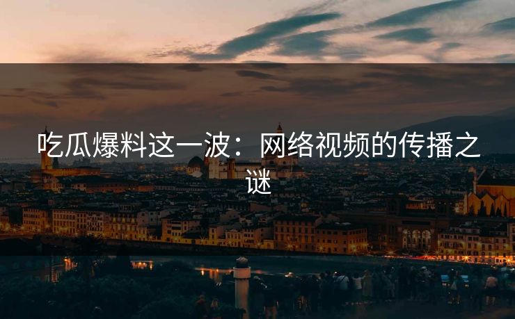吃瓜爆料这一波：网络视频的传播之谜