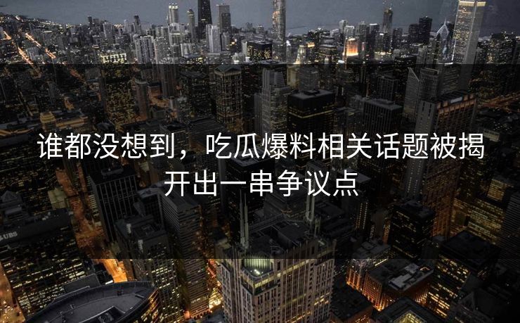 谁都没想到，吃瓜爆料相关话题被揭开出一串争议点