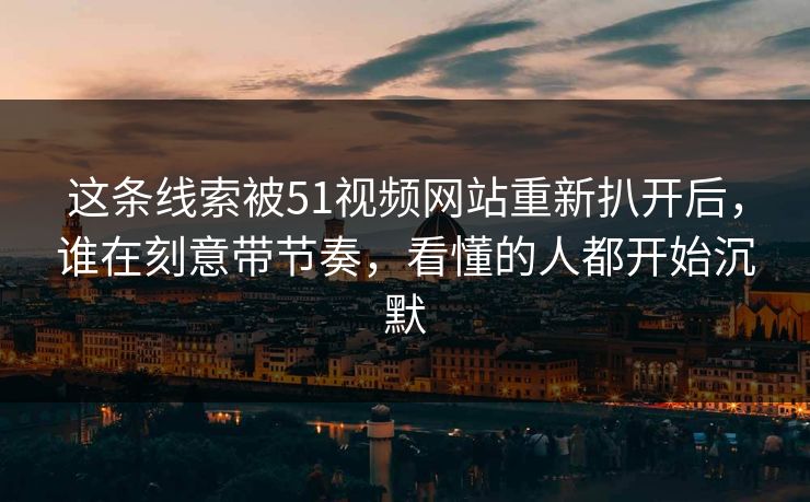 这条线索被51视频网站重新扒开后，谁在刻意带节奏，看懂的人都开始沉默