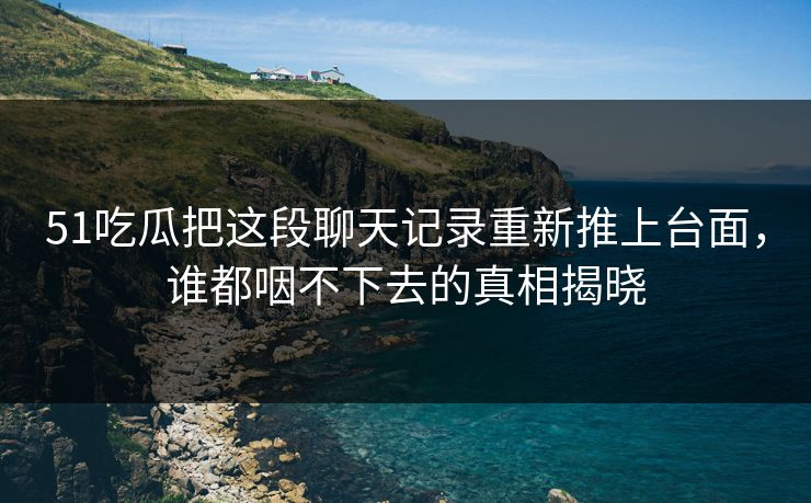51吃瓜把这段聊天记录重新推上台面，谁都咽不下去的真相揭晓