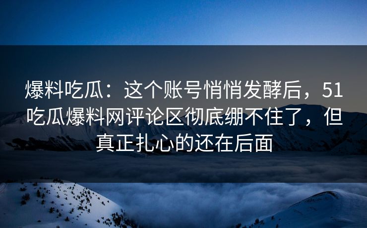 爆料吃瓜：这个账号悄悄发酵后，51吃瓜爆料网评论区彻底绷不住了，但真正扎心的还在后面