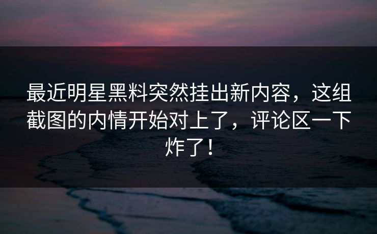 最近明星黑料突然挂出新内容，这组截图的内情开始对上了，评论区一下炸了！