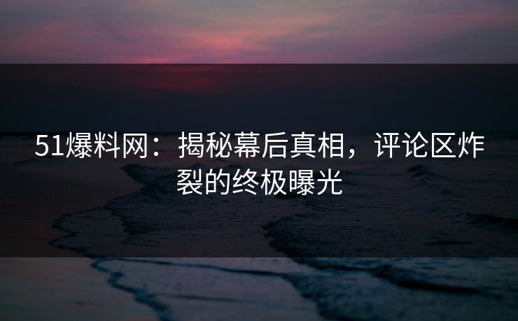 51爆料网：揭秘幕后真相，评论区炸裂的终极曝光