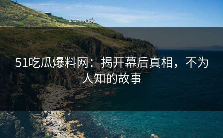 51吃瓜爆料网：揭开幕后真相，不为人知的故事