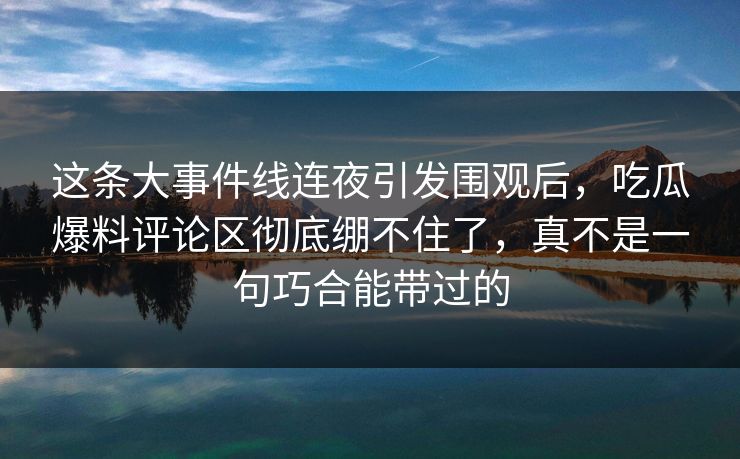 这条大事件线连夜引发围观后，吃瓜爆料评论区彻底绷不住了，真不是一句巧合能带过的
