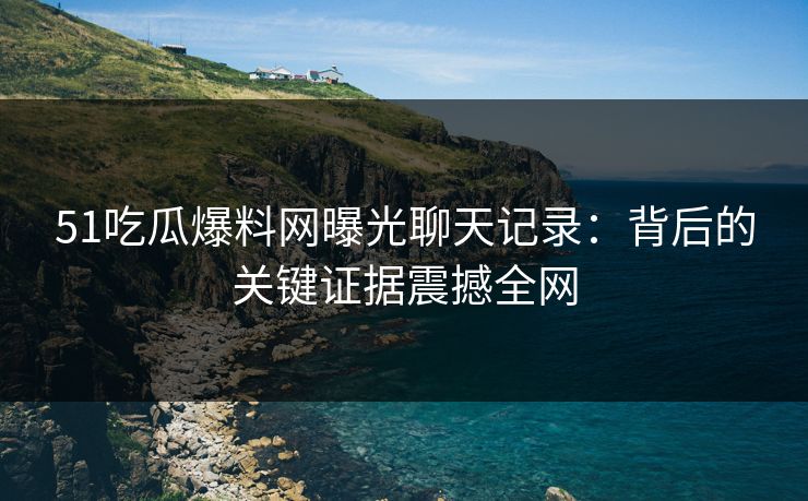 51吃瓜爆料网曝光聊天记录：背后的关键证据震撼全网