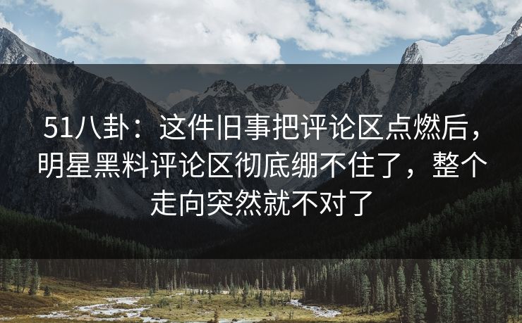 51八卦：这件旧事把评论区点燃后，明星黑料评论区彻底绷不住了，整个走向突然就不对了