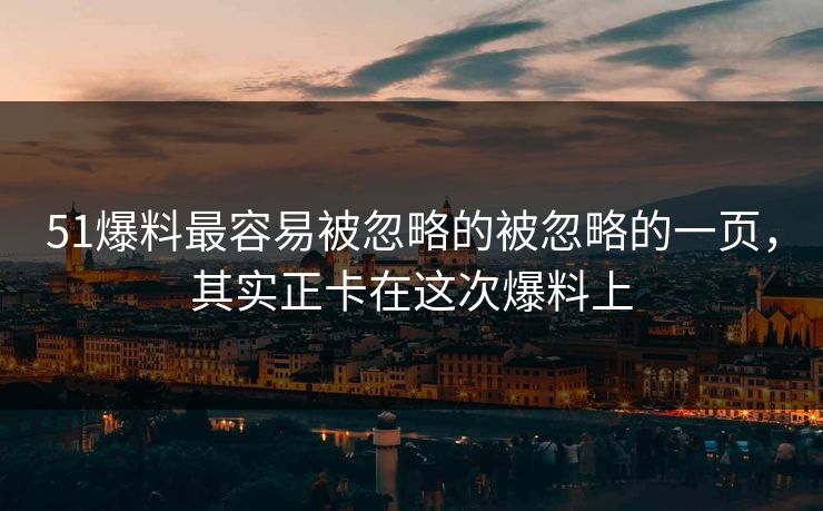 51爆料最容易被忽略的被忽略的一页，其实正卡在这次爆料上