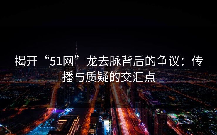 揭开“51网”龙去脉背后的争议：传播与质疑的交汇点