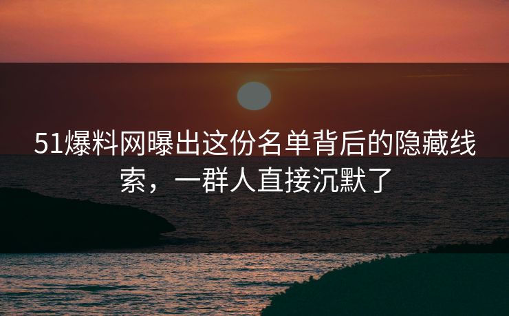 51爆料网曝出这份名单背后的隐藏线索，一群人直接沉默了