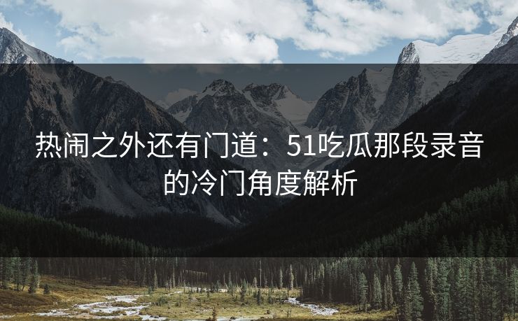 热闹之外还有门道：51吃瓜那段录音的冷门角度解析