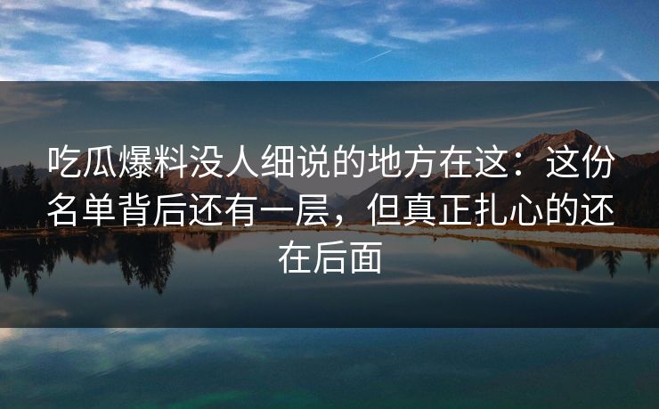 吃瓜爆料没人细说的地方在这：这份名单背后还有一层，但真正扎心的还在后面