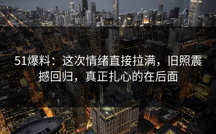 51爆料：这次情绪直接拉满，旧照震撼回归，真正扎心的在后面