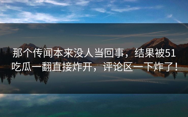 那个传闻本来没人当回事，结果被51吃瓜一翻直接炸开，评论区一下炸了！