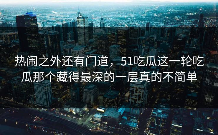 热闹之外还有门道，51吃瓜这一轮吃瓜那个藏得最深的一层真的不简单