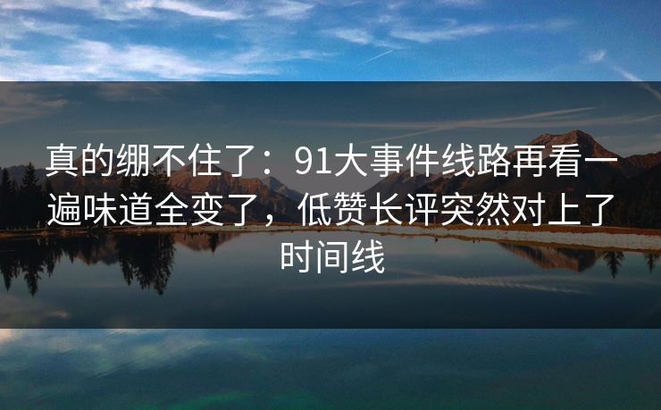 真的绷不住了：91大事件线路再看一遍味道全变了，低赞长评突然对上了时间线