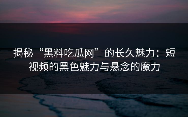 揭秘“黑料吃瓜网”的长久魅力：短视频的黑色魅力与悬念的魔力