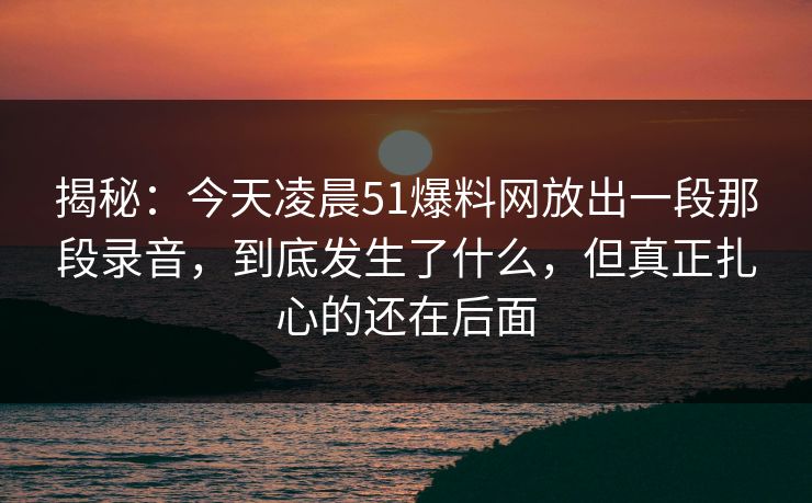 揭秘:今天凌晨51爆料网放出一段那段录音,到底发生了什么,但真正扎心的还在后面 揭秘:今天凌晨51爆料网放出一段那段录音,到底发生了什么,但真正扎心的还在后面