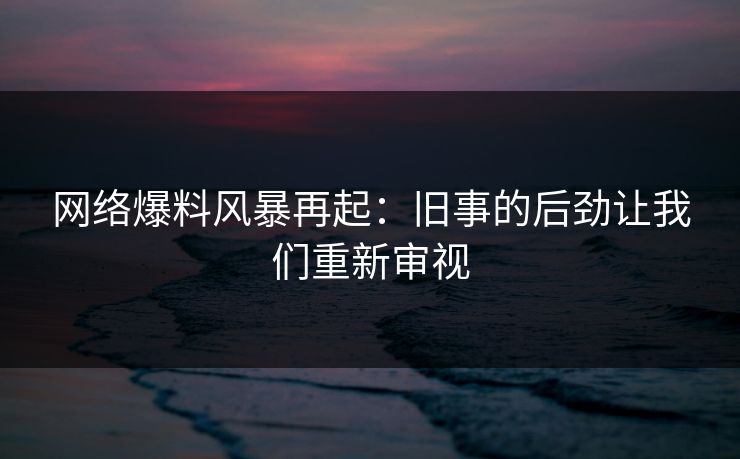 网络爆料风暴再起:旧事的后劲让我们重新审视 网络爆料风暴再起:旧事的后劲让我们重新审视