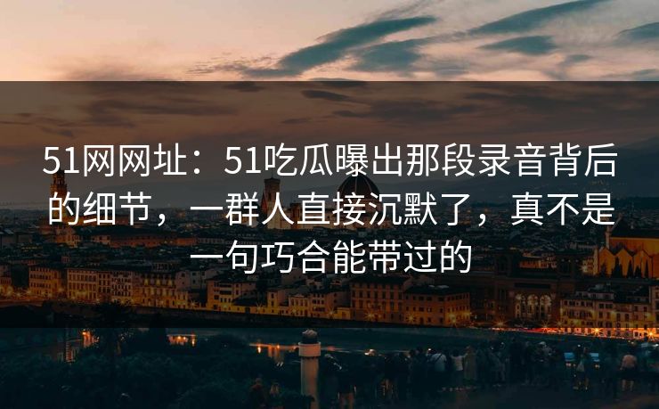 51网网址：51吃瓜曝出那段录音背后的细节，一群人直接沉默了，真不是一句巧合能带过的