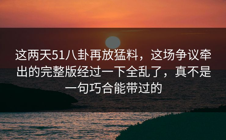 这两天51八卦再放猛料，这场争议牵出的完整版经过一下全乱了，真不是一句巧合能带过的