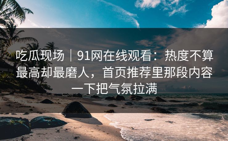 吃瓜现场|91网在线观看:热度不算最高却最磨人,首页推荐里那段内容一下把气氛拉满 吃瓜现场|91网在线观看:热度不算最高却最磨人,首页推荐里那段内容一下把气氛拉满