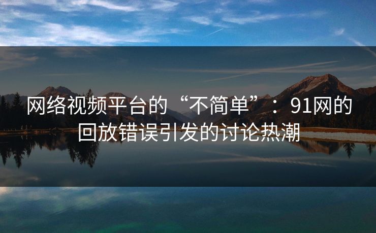 网络视频平台的“不简单”：91网的回放错误引发的讨论热潮