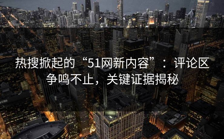 热搜掀起的“51网新内容”:评论区争鸣不止,关键证据揭秘 热搜掀起的“51网新内容”:评论区争鸣不止,关键证据揭秘