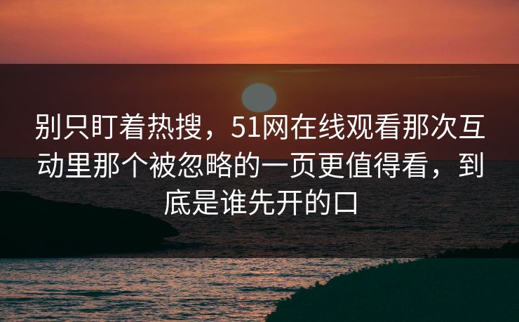 别只盯着热搜，51网在线观看那次互动里那个被忽略的一页更值得看，到底是谁先开的口