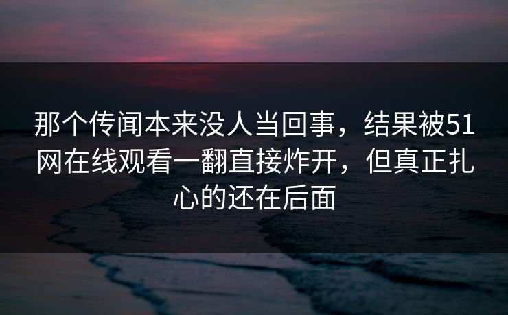那个传闻本来没人当回事,结果被51网在线观看一翻直接炸开,但真正扎心的还在后面 那个传闻本来没人当回事,结果被51网在线观看一翻直接炸开,但真正扎心的还在后面