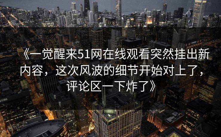 《一觉醒来51网在线观看突然挂出新内容，这次风波的细节开始对上了，评论区一下炸了》